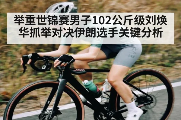 举重世锦赛男子102公斤级刘焕华抓举对决伊朗选手关键分析