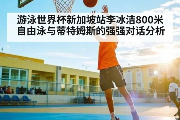 游泳世界杯新加坡站李冰洁800米自由泳与蒂特姆斯的强强对话分析
